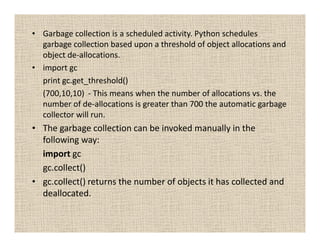 • Garbage collection is a scheduled activity. Python schedules
  garbage collection based upon a threshold of object allocations and
  object de-allocations.
• import gc
  print gc.get_threshold()
  (700,10,10) - This means when the number of allocations vs. the
  number of de-allocations is greater than 700 the automatic garbage
  collector will run.
• The garbage collection can be invoked manually in the
  following way:
  import gc
  gc.collect()
• gc.collect() returns the number of objects it has collected and
  deallocated.
 