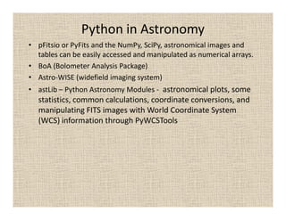 Python in Astronomy
• pFitsio or PyFits and the NumPy, SciPy, astronomical images and
  tables can be easily accessed and manipulated as numerical arrays.
• BoA (Bolometer Analysis Package)
• Astro-WISE (widefield imaging system)
• astLib – Python Astronomy Modules - astronomical plots, some
  statistics, common calculations, coordinate conversions, and
  manipulating FITS images with World Coordinate System
  (WCS) information through PyWCSTools
 