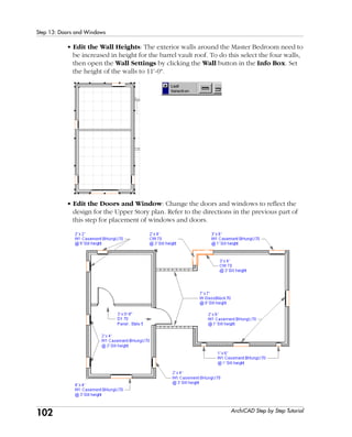 102
Step 13: Doors and Windows
ArchiCAD Step by Step Tutorial
• Edit the Wall Heights: The exterior walls around the Master Bedroom need to
be increased in height for the barrel vault roof. To do this select the four walls,
then open the Wall Settings by clicking the Wall button in the Info Box. Set
the height of the walls to 11'-0".
• Edit the Doors and Window: Change the doors and windows to reflect the
design for the Upper Story plan. Refer to the directions in the previous part of
this step for placement of windows and doors.
 