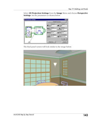 143
Step 19: Moldings and Panels
ArchiCAD Step by Step Tutorial
Select 3D Projection Settings from the Image Menu and choose Perspective
Settings. Set the parameters as shown below.
The final panel system will look similar to the image below.
 
