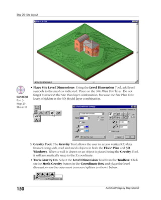 150
Step 20: Site Layout
ArchiCAD Step by Step Tutorial
• Place Site Level Dimensions: Using the Level Dimension Tool, add level
symbols to the mesh as indicated. Place on the Site Plan Text layer. Do not
forget to reselect the Site Plan layer combination, because the Site Plan Text
layer is hidden in the 3D Model layer combination.
5. Gravity Tool: The Gravity Tool allows the user to access vertical (Z) data
from existing slab, roof and mesh objects in both the Floor Plan and 3D
Windows. When a wall is drawn or an object is placed using the Gravity Tool,
it will automatically snap to the Z coordinate.
• Turn Gravity On: Select the Level Dimension Tool from the Toolbox. Click
on the Mesh Gravity button in the Coordinate Box and place the level
dimensions on the outermost contours/splines as shown below.
CD-ROM
Part 3
Step 20
Movie D
 