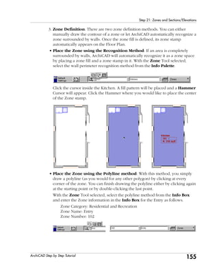 155
Step 21: Zones and Sections/Elevations
ArchiCAD Step by Step Tutorial
3. Zone Definition: There are two zone definition methods. You can either
manually draw the contour of a zone or let ArchiCAD automatically recognize a
zone surrounded by walls. Once the zone fill is defined, its zone stamp
automatically appears on the Floor Plan.
• Place the Zone using the Recognition Method: If an area is completely
surrounded by walls, ArchiCAD will automatically recognize it as a zone space
by placing a zone fill and a zone stamp in it. With the Zone Tool selected,
select the wall perimeter recognition method from the Info Palette.
Click the cursor inside the Kitchen. A fill pattern will be placed and a Hammer
Cursor will appear. Click the Hammer where you would like to place the center
of the Zone stamp.
• Place the Zone using the Polyline method: With this method, you simply
draw a polyline (as you would for any other polygon) by clicking at every
corner of the zone. You can finish drawing the polyline either by clicking again
at the starting point or by double-clicking the last point.
With the Zone Tool selected, select the polyline method from the Info Box
and enter the Zone information in the Info Box for the Entry as follows.
Zone Category: Residential and Recreation
Zone Name: Entry
Zone Number: 102
 