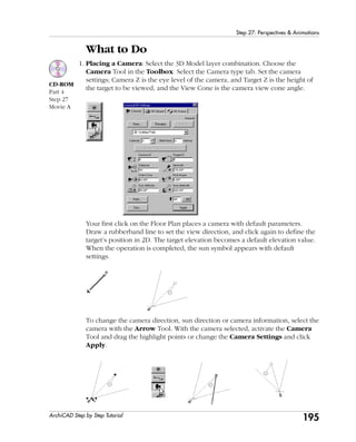 195
Step 27: Perspectives & Animations
ArchiCAD Step by Step Tutorial
What to Do
1. Placing a Camera: Select the 3D Model layer combination. Choose the
Camera Tool in the Toolbox. Select the Camera type tab. Set the camera
settings; Camera Z is the eye level of the camera, and Target Z is the height of
the target to be viewed, and the View Cone is the camera view cone angle.
Your first click on the Floor Plan places a camera with default parameters.
Draw a rubberband line to set the view direction, and click again to define the
target’s position in 2D. The target elevation becomes a default elevation value.
When the operation is completed, the sun symbol appears with default
settings.
To change the camera direction, sun direction or camera information, select the
camera with the Arrow Tool. With the camera selected, activate the Camera
Tool and drag the highlight points or change the Camera Settings and click
Apply.
CD-ROM
Part 4
Step 27
Movie A
 