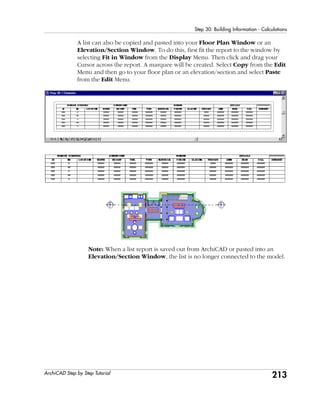213
Step 30: Building Information - Calculations
ArchiCAD Step by Step Tutorial
A list can also be copied and pasted into your Floor Plan Window or an
Elevation/Section Window. To do this, first fit the report to the window by
selecting Fit in Window from the Display Menu. Then click and drag your
Cursor across the report. A marquee will be created. Select Copy from the Edit
Menu and then go to your floor plan or an elevation/section and select Paste
from the Edit Menu.
Note: When a list report is saved out from ArchiCAD or pasted into an
Elevation/Section Window, the list is no longer connected to the model.
 