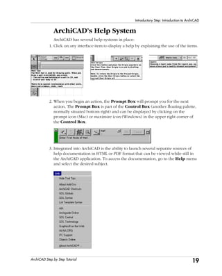 19
Introductory Step: Introduction to ArchiCAD
ArchiCAD Step by Step Tutorial
ArchiCAD’s Help System
ArchiCAD has several help systems in place:
1. Click on any interface item to display a help by explaining the use of the items.
2. When you begin an action, the Prompt Box will prompt you for the next
action. The Prompt Box is part of the Control Box (another floating palette,
normally situated bottom right) and can be displayed by clicking on the
prompt icon (Mac) or maximize icon (Windows) in the upper right corner of
the Control Box.
3. Integrated into ArchiCAD is the ability to launch several separate sources of
help documentation in HTML or PDF format that can be viewed while still in
the ArchiCAD application. To access the documentation, go to the Help menu
and select the desired subject.
 