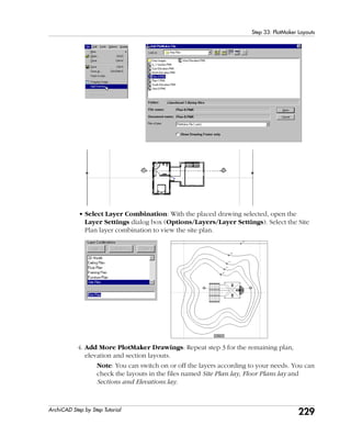 229
Step 33: PlotMaker Layouts
ArchiCAD Step by Step Tutorial
• Select Layer Combination: With the placed drawing selected, open the
Layer Settings dialog box (Options/Layers/Layer Settings). Select the Site
Plan layer combination to view the site plan.
4. Add More PlotMaker Drawings: Repeat step 3 for the remaining plan,
elevation and section layouts.
Note: You can switch on or off the layers according to your needs. You can
check the layouts in the files named Site Plan.lay, Floor Plans.lay and
Sections and Elevations.lay.
 