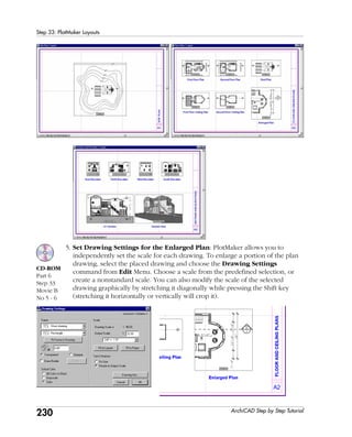 230
Step 33: PlotMaker Layouts
ArchiCAD Step by Step Tutorial
5. Set Drawing Settings for the Enlarged Plan: PlotMaker allows you to
independently set the scale for each drawing. To enlarge a portion of the plan
drawing, select the placed drawing and choose the Drawing Settings
command from Edit Menu. Choose a scale from the predefined selection, or
create a nonstandard scale. You can also modify the scale of the selected
drawing graphically by stretching it diagonally while pressing the Shift key
(stretching it horizontally or vertically will crop it).
CD-ROM
Part 6
Step 33
Movie B
No 5 - 6
 