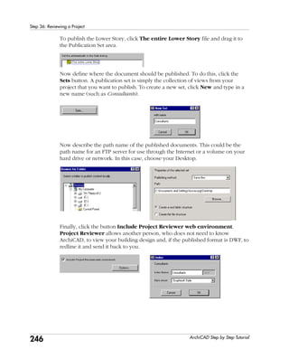 246
Step 36: Reviewing a Project
ArchiCAD Step by Step Tutorial
To publish the Lower Story, click The entire Lower Story file and drag it to
the Publication Set area.
Now define where the document should be published. To do this, click the
Sets button. A publication set is simply the collection of views from your
project that you want to publish. To create a new set, click New and type in a
new name (such as Consultants).
Now describe the path name of the published documents. This could be the
path name for an FTP server for use through the Internet or a volume on your
hard drive or network. In this case, choose your Desktop.
Finally, click the button Include Project Reviewer web environment.
Project Reviewer allows another person, who does not need to know
ArchiCAD, to view your building design and, if the published format is DWF, to
redline it and send it back to you.
 