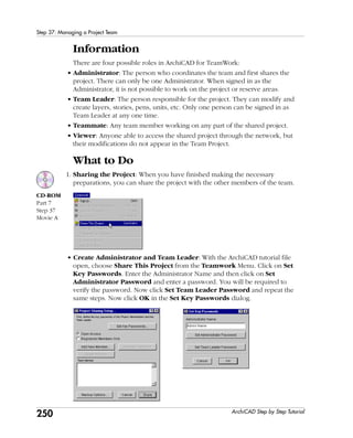 250
Step 37: Managing a Project Team
ArchiCAD Step by Step Tutorial
Information
There are four possible roles in ArchiCAD for TeamWork:
• Administrator: The person who coordinates the team and first shares the
project. There can only be one Administrator. When signed in as the
Administrator, it is not possible to work on the project or reserve areas.
• Team Leader: The person responsible for the project. They can modify and
create layers, stories, pens, units, etc. Only one person can be signed in as
Team Leader at any one time.
• Teammate: Any team member working on any part of the shared project.
• Viewer: Anyone able to access the shared project through the network, but
their modifications do not appear in the Team Project.
What to Do
1. Sharing the Project: When you have finished making the necessary
preparations, you can share the project with the other members of the team.
• Create Administrator and Team Leader: With the ArchiCAD tutorial file
open, choose Share This Project from the Teamwork Menu. Click on Set
Key Passwords. Enter the Administrator Name and then click on Set
Administrator Password and enter a password. You will be required to
verify the password. Now click Set Team Leader Password and repeat the
same steps. Now click OK in the Set Key Passwords dialog.
CD-ROM
Part 7
Step 37
Movie A
 