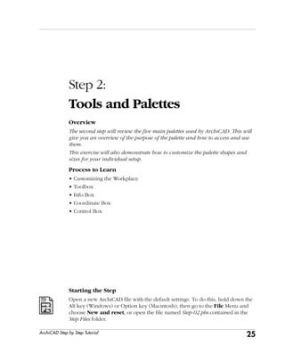 25
Step 2: Tools and Palettes
ArchiCAD Step by Step Tutorial
Step 2:
Tools and Palettes
Overview
The second step will review the five main palettes used by ArchiCAD. This will
give you an overview of the purpose of the palette and how to access and use
them.
This exercise will also demonstrate how to customize the palette shapes and
sizes for your individual setup.
Process to Learn
• Customizing the Workplace
• Toolbox
• Info Box
• Coordinate Box
• Control Box
Starting the Step
Open a new ArchiCAD file with the default settings. To do this, hold down the
Alt key (Windows) or Option key (Macintosh), then go to the File Menu and
choose New and reset, or open the file named Step-02.pln contained in the
Step Files folder.
 