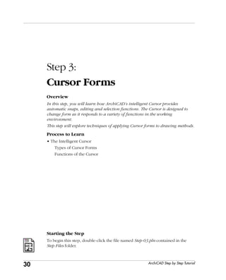 30
Step 3: Cursor Forms
ArchiCAD Step by Step Tutorial
Step 3:
Cursor Forms
Overview
In this step, you will learn how ArchiCAD’s intelligent Cursor provides
automatic snaps, editing and selection functions. The Cursor is designed to
change form as it responds to a variety of functions in the working
environment.
This step will explore techniques of applying Cursor forms to drawing methods.
Process to Learn
• The Intelligent Cursor
Types of Cursor Forms
Functions of the Cursor
Starting the Step
To begin this step, double-click the file named Step-03.pln contained in the
Step Files folder.
 