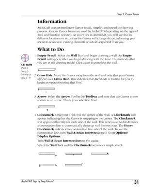 31
Step 3: Cursor Forms
ArchiCAD Step by Step Tutorial
Information
ArchiCAD uses an intelligent Cursor to aid, simplify and speed the drawing
process. Various Cursor forms are used by ArchiCAD depending on the type of
Tool and function selected. As you work in ArchiCAD, you will see that in
different locations or situations the Cursor will change shape, informing you
about its relation to existing elements or actions expected from you.
What to Do
1. Empty Pencil: Select the Wall Tool and begin drawing a wall. An Empty
Pencil will appear after you begin drawing with the Tool. This indicates that
you are in the drawing mode. Click again to complete the wall.
2. Cross Hair: Move the Cursor away from the wall and note that your Cursor
appears as a Cross Hair. This indicates that ArchiCAD is waiting for you to
begin an operation using that Tool.
3. Arrow: Select the Arrow Tool in the Toolbox and note that the Cursor is now
shown as an arrow. This is your selection Tool.
4. Checkmark: Drag your Tool over the corner of the wall. A Checkmark will
appear indicating that the Cursor is snapping to the corner. The Checkmark
will appear differently for each side of the wall. This is because ArchiCAD uses
a construction line to automatically clean up wall intersections. The Heavy
Checkmark indicates the construction line side of the wall. To see the
construction line, turn Wall & Beam Intersections to No in Options/
Display Options.
Turn Wall & Beam Intersections to Yes again.
Select the Wall Tool and the Checkmark becomes a simple check.
CD-ROM
Part 1
Step 3
Movie A
No 1 - 9
 