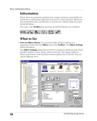 56
Step 6: Understanding Libraries
ArchiCAD Step by Step Tutorial
Information
Library Parts are parametric prefabricated complex elements created either by
ArchiCAD or a third party application and used as units in projects. When you
start ArchiCAD for the very first time, it searches for a Library under the name
ArchiCAD Library.
The icons in the Toolbox that reference ArchiCAD Libraries are as follows:
What to Do
1. View an Object Library: To review the Object Library and how it is
organized, double-click the Object Tool in the Toolbox. The Object Settings
dialog will appear.
The Object Settings dialog (shown below) is similar for all library parts which
includes windows, doors, lamps, objects and stairs. The dialog contains a
library part browser at the top and a system explorer tree to the left. You can
choose different views.
 