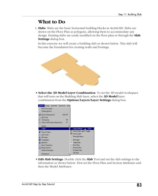 83
Step 11: Building Slab
ArchiCAD Step by Step Tutorial
What to Do
1. Slabs: Slabs are the basic horizontal building blocks in ArchiCAD. Slabs are
drawn on the Floor Plan as polygons, allowing them to accommodate any
design. Existing slabs are easily modified on the floor plan or through the Slab
Settings dialog box.
In this exercise we will create a building slab as shown below. This slab will
become the foundation for creating walls and footings.
• Select the 3D Model Layer Combination: To set the 3D model workspace
that will turn on the Building Slab layer, select the 3D Model layer
combination from the Options/Layers/Layer Settings dialog box.
• Edit Slab Settings: Double click the Slab Tool and set the slab settings to the
information as shown below. First set the Floor Plan and Section Attributes and
then the Model Attributes:
 