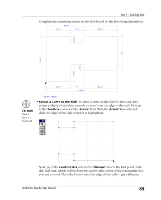 85
Step 11: Building Slab
ArchiCAD Step by Step Tutorial
Complete the remaining points on the slab based on the following dimensions.
18'
7'
Project Origin
13'-0"
3'-0"
9'-0"
13'-0"
3'-0"
24'-0"
18'-0"
38'-0"
38'-0"
18'-0"7'-0"
• Create a Curve in the Slab: To draw a curve in the slab we must add two
points to the slab and then extrude a curve from the edge of the slab. First go
to the Toolbox and select the Arrow Tool. With the Arrow Tool selected,
click the edge of the slab so that it is highlighted.
Next, go to the Control Box and set the Distance where the first point of the
slab will start, which will be from the upper right corner of the rectangular slab
you just created. Place the Cursor over the edge of the slab to get a distance
CD-ROM
Part 3
Step 11
Movie B
 