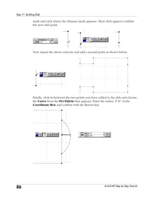 86
Step 11: Building Slab
ArchiCAD Step by Step Tutorial
mark and click where the distance mark appears. Then click again to confirm
the new slab point.
Now repeat the above exercise and add a second point as shown below.
Finally, click in-between the two points you have added to the slab and choose
the Curve from the Pet Palette that appears. Enter the radius, 5'-8", in the
Coordinate Box and confirm with the Return key.
 