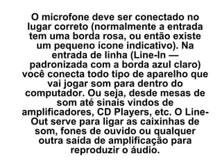 O microfone deve ser conectado no lugar correto (normalmente a entrada tem uma borda rosa, ou então existe um pequeno ícone indicativo). Na entrada de linha (Line-In — padronizada com a borda azul claro) você conecta todo tipo de aparelho que vai jogar som para dentro do computador. Ou seja, desde mesas de som até sinais vindos de amplificadores, CD Players, etc. O Line-Out serve para ligar as caixinhas de som, fones de ouvido ou qualquer outra saída de amplificação para reproduzir o áudio. 