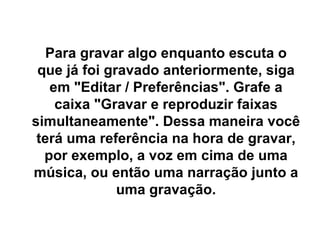 Para gravar algo enquanto escuta o que já foi gravado anteriormente, siga em &quot;Editar / Preferências&quot;. Grafe a caixa &quot;Gravar e reproduzir faixas simultaneamente&quot;. Dessa maneira você terá uma referência na hora de gravar, por exemplo, a voz em cima de uma música, ou então uma narração junto a uma gravação. 