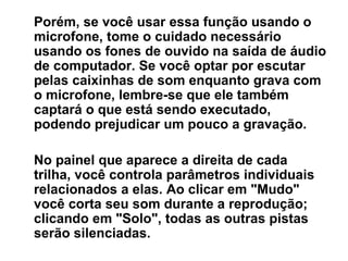 Porém, se você usar essa função usando o microfone, tome o cuidado necessário usando os fones de ouvido na saída de áudio de computador. Se você optar por escutar pelas caixinhas de som enquanto grava com o microfone, lembre-se que ele também captará o que está sendo executado, podendo prejudicar um pouco a gravação. No painel que aparece a direita de cada trilha, você controla parâmetros individuais relacionados a elas. Ao clicar em &quot;Mudo&quot; você corta seu som durante a reprodução; clicando em &quot;Solo&quot;, todas as outras pistas serão silenciadas.  
