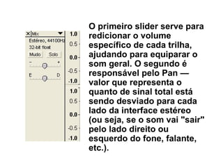 O primeiro slider serve para redicionar o volume específico de cada trilha, ajudando para equiparar o som geral. O segundo é responsável pelo Pan — valor que representa o quanto de sinal total está sendo desviado para cada lado da interface estéreo (ou seja, se o som vai &quot;sair&quot; pelo lado direito ou esquerdo do fone, falante, etc.). 