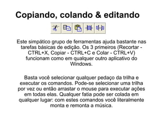 Copiando, colando & editando Este simpático grupo de ferramentas ajuda bastante nas tarefas básicas de edição. Os 3 primeiros (Recortar - CTRL+X, Copiar - CTRL+C e Colar - CTRL+V) funcionam como em qualquer outro aplicativo do Windows. Basta você selecionar qualquer pedaço da trilha e executar os comandos. Pode-se selecionar uma trilha por vez ou então arrastar o mouse para executar ações em todas elas. Qualquer fatia pode ser colada em qualquer lugar: com estes comandos você literalmente monta e remonta a música. 