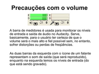 Precauções com o volume A barra de medidores é usada para monitorar os níveis de entrada e saída de áudio no Audacity. Serve, basicamente, para o usuário ter certeza de que o volume será o mais alto e fiel possível sem, no entanto, sofrer distorções ou perdas de freqüências. As duas barras da esquerda com o ícone de um falante representam o som de saída (que será reproduzido), enquanto na esquerda temos os níveis de entrada (do que está sendo gravado). 