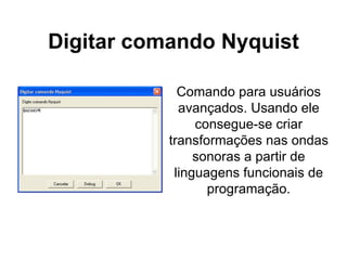 Digitar comando Nyquist Comando para usuários avançados. Usando ele consegue-se criar transformações nas ondas sonoras a partir de linguagens funcionais de programação. 