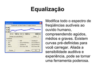 Equalização Modifica todo o espectro de freqüências audíveis ao ouvido humano, compreendendo agúdos, médios e graves. Existem curvas pré-definidas para você carregar. Aliada a sensibilidade auditiva e experiência, pode se tornar uma ferramenta poderosa. 