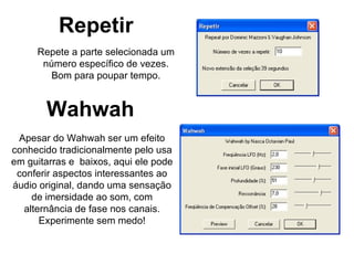 Repetir Repete a parte selecionada um número específico de vezes. Bom para poupar tempo. Wahwah Apesar do Wahwah ser um efeito conhecido tradicionalmente pelo usa em guitarras e  baixos, aqui ele pode conferir aspectos interessantes ao áudio original, dando uma sensação de imersidade ao som, com alternância de fase nos canais. Experimente sem medo! 