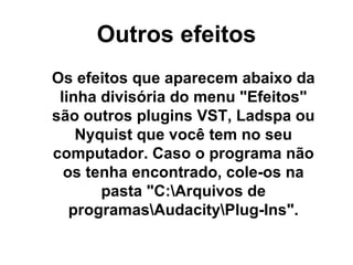 Outros efeitos Os efeitos que aparecem abaixo da linha divisória do menu &quot;Efeitos&quot; são outros plugins VST, Ladspa ou Nyquist que você tem no seu computador. Caso o programa não os tenha encontrado, cole-os na pasta &quot;C:\Arquivos de programas\Audacity\Plug-Ins&quot;. 