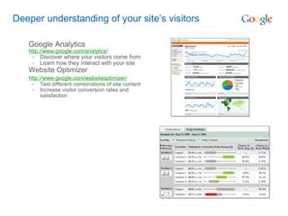Deeper understanding of your site’s visitors

   Google Analytics
   http://www.google.com/analytics/
    o   Discover where your visitors come from
    o   Learn how they interact with your site
   Website Optimizer
   http://www.google.com/websiteoptimizer/
    o Test different combinations of site content
    o Increase visitor conversion rates and
        satisfaction
 