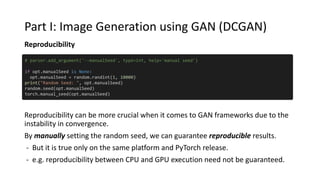 Part I: Image Generation using GAN (DCGAN)
Reproducibility
Reproducibility can be more crucial when it comes to GAN frameworks due to the
instability in convergence.
By manually setting the random seed, we can guarantee reproducible results.
- But it is true only on the same platform and PyTorch release.
- e.g. reproducibility between CPU and GPU execution need not be guaranteed.
# parser.add_argument('--manualSeed', type=int, help='manual seed')
if opt.manualSeed is None:
opt.manualSeed = random.randint(1, 10000)
print("Random Seed: ", opt.manualSeed)
random.seed(opt.manualSeed)
torch.manual_seed(opt.manualSeed)
 