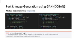 Part I: Image Generation using GAN (DCGAN)
Module implementation: Sequential
CLASS torch.nn.Sequential(*args)
A sequential container. Modules will be added to it in the order they are passed in the constructor.
Alternatively, an ordered dict of modules can also be passed in.
class Generator(nn.Module):
def __init__(self, ngpu):
super(Generator, self).__init__()
self.ngpu = ngpu
self.main = nn.Sequential(
# nn.ConvTranspose2d(...),
# nn.BatchNorm2d(...),
# ...
)
def forward(self, input):
return self.main(input)
class Discriminator(nn.Module):
def __init__(self, ngpu):
super(Discriminator, self).__init__()
self.ngpu = ngpu
self.main = nn.Sequential(
# nn.Conv2d(...),
# nn.LeakyReLU(...),
# ...
)
def forward(self, input):
return self.main(input)
 
