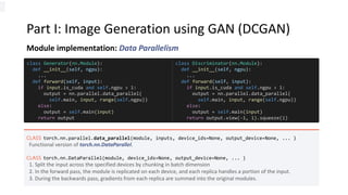 Part I: Image Generation using GAN (DCGAN)
Module implementation: Data Parallelism
CLASS torch.nn.parallel.data_parallel(module, inputs, device_ids=None, output_device=None, ... )
Functional version of torch.nn.DataParallel.
CLASS torch.nn.DataParallel(module, device_ids=None, output_device=None, ... )
1. Split the input across the specified devices by chunking in batch dimension
2. In the forward pass, the module is replicated on each device, and each replica handles a portion of the input.
3. During the backwards pass, gradients from each replica are summed into the original modules.
class Generator(nn.Module):
def __init__(self, ngpu):
...
def forward(self, input):
if input.is_cuda and self.ngpu > 1:
output = nn.parallel.data_parallel(
self.main, input, range(self.ngpu))
else:
output = self.main(input)
return output
class Discriminator(nn.Module):
def __init__(self, ngpu):
...
def forward(self, input):
if input.is_cuda and self.ngpu > 1:
output = nn.parallel.data_parallel(
self.main, input, range(self.ngpu))
else:
output = self.main(input)
return output.view(-1, 1).squeeze(1)
 