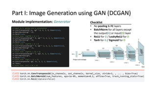Part I: Image Generation using GAN (DCGAN)
Module implementation: Generator
# input is Z, going into a convolution
nn.ConvTranspose2d( nz, ngf * 8, 4, 1, 0, bias=False),
nn.BatchNorm2d(ngf * 8),
nn.ReLU(True),
# state size. (ngf*8) x 4 x 4
nn.ConvTranspose2d(ngf * 8, ngf * 4, 4, 2, 1, bias=False),
nn.BatchNorm2d(ngf * 4),
nn.ReLU(True),
# state size. (ngf*4) x 8 x 8
nn.ConvTranspose2d(ngf * 4, ngf * 2, 4, 2, 1, bias=False),
nn.BatchNorm2d(ngf * 2),
nn.ReLU(True),
# state size. (ngf*2) x 16 x 16
nn.ConvTranspose2d(ngf * 2, ngf, 4, 2, 1, bias=False),
nn.BatchNorm2d(ngf),
nn.ReLU(True),
# state size. (ngf) x 32 x 32
nn.ConvTranspose2d( ngf, nc, 4, 2, 1, bias=False),
nn.Tanh()
# state size. (nc) x 64 x 64
CLASS torch.nn.ConvTranspose2d(in_channels, out_channels, kernel_size, stride=1, , ... , bias=True)
CLASS torch.nn.BatchNorm2d(num_features, eps=1e-05, momentum=0.1, affine=True, track_running_stats=True)
CLASS torch.nn.ReLU(inplace=False)
Checklist
• No pooling & FC layers
• BatchNorm for all layers except
the output(G) or input(D) layer
• ReLU for G / LeakyReLU for D
• Tanh for G / Sigmoid for D
 