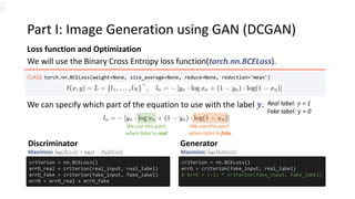 Part I: Image Generation using GAN (DCGAN)
Loss function and Optimization
CLASS torch.nn.BCELoss(weight=None, size_average=None, reduce=None, reduction='mean')
We will use the Binary Cross Entropy loss function(torch.nn.BCELoss).
Real label: 𝑦 = 1
Fake label: 𝑦 = 0
We use this part,
when label is real
We can specify which part of the equation to use with the label 𝒚.
We use this part,
when label is fake
criterion = nn.BCELoss()
errD_real = criterion(real_input, real_label)
errD_fake = criterion(fake_input, fake_label)
errD = errD_real + errD_fake
criterion = nn.BCELoss()
errG = criterion(fake_input, real_label)
# errG = (-1) * criterion(fake_input, fake_label)
Discriminator Generator
Maximize: Maximize:
 