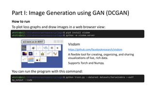 Part I: Image Generation using GAN (DCGAN)
How to run
You can run the program with this command:
whshin@ai2:/st1/whshin/workspace/cyclegan$ python train.py --dataroot datasets/horse2zebra –-outf
my_output --cuda
whshin@ai2:/st1/whshin/workspace/cyclegan$ pip3 install visdom
whshin@ai2:/st1/whshin/workspace/cyclegan$ python –m visdom.server
To plot loss graphs and draw images in a web browser view:
Visdom
https://github.com/facebookresearch/visdom
A flexible tool for creating, organizing, and sharing
visualizations of live, rich data.
Supports Torch and Numpy.
ai2.kaist.ac.kr:8097
 