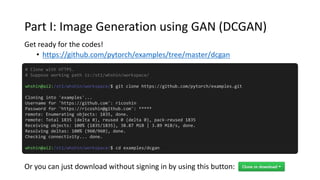 Part I: Image Generation using GAN (DCGAN)
Get ready for the codes!
• https://github.com/pytorch/examples/tree/master/dcgan
# Clone with HTTPS.
# Suppose working path is:/st1/whshin/workspace/
whshin@ai2:/st1/whshin/workspace/$ git clone https://github.com/pytorch/examples.git
Cloning into 'examples'...
Username for 'https://github.com': ricoshin
Password for 'https://ricoshin@github.com': *****
remote: Enumerating objects: 1835, done.
remote: Total 1835 (delta 0), reused 0 (delta 0), pack-reused 1835
Receiving objects: 100% (1835/1835), 38.87 MiB | 3.89 MiB/s, done.
Resolving deltas: 100% (960/960), done.
Checking connectivity... done.
whshin@ai2:/st1/whshin/workspace/$ cd examples/dcgan
Or you can just download without signing in by using this button:
 