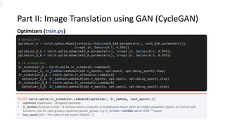 Part II: Image Translation using GAN (CycleGAN)
Optimizers (train.py)
# Optimizers
optimizer_G = torch.optim.Adam(itertools.chain(netG_A2B.parameters(), netG_B2A.parameters()),
lr=opt.lr, betas=(0.5, 0.999))
optimizer_D_A = torch.optim.Adam(netD_A.parameters(), lr=opt.lr, betas=(0.5, 0.999))
optimizer_D_B = torch.optim.Adam(netD_B.parameters(), lr=opt.lr, betas=(0.5, 0.999))
# LR schedulers
lr_scheduler_G = torch.optim.lr_scheduler.LambdaLR(
optimizer_G, lr_lambda=LambdaLR(opt.n_epochs, opt.epoch, opt.decay_epoch).step)
lr_scheduler_D_A = torch.optim.lr_scheduler.LambdaLR(
optimizer_D_A, lr_lambda=LambdaLR(opt.n_epochs, opt.epoch, opt.decay_epoch).step)
lr_scheduler_D_B = torch.optim.lr_scheduler.LambdaLR(
optimizer_D_B, lr_lambda=LambdaLR(opt.n_epochs, opt.epoch, opt.decay_epoch).step)
CLASS torch.optim.lr_scheduler.LambdaLR(optimizer, lr_lambda, last_epoch=-1)
• optimizer (Optimizer) – Wrapped optimizer.
• lr_lambda (function or list) – A function which computes a multiplicative factor given an integer parameter epoch, or a list of such
functions, one for each group in optimizer.param_groups. E.g. lr_lambda = lambda epoch: 0.95 ** epoch
• last_epoch (int) – The index of last epoch. Default: -1.
 