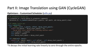 Part II: Image Translation using GAN (CycleGAN)
Optimizers - Customized Scheduler (utils.py)
# LR schedulers (train.py)
lr_scheduler_G = torch.optim.lr_scheduler.LambdaLR(
optimizer_G, lr_lambda=LambdaLR(opt.n_epochs, opt.epoch, opt.decay_epoch).step)
# LR Lambda (utils.py)
class LambdaLR():
def __init__(self, n_epochs, offset, decay_start_epoch):
assert ((n_epochs - decay_start_epoch) > 0), ""
"Decay must start before the training session ends!"
self.n_epochs = n_epochs
self.offset = offset
self.decay_start_epoch = decay_start_epoch
def step(self, epoch):
return 1.0 - max(0, epoch + self.offset - self.decay_start_epoch) 
/ (self.n_epochs - self.decay_start_epoch)
*It decays the initial learning rate linearly to zero through the entire epochs.
 