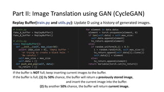 Part II: Image Translation using GAN (CycleGAN)
Replay Buffer(train.py and utils.py): Update D using a history of generated images.
If the buffer is NOT full; keep inserting current images to the buffer.
If the buffer is full; (1) By 50% chance, the buffer will return a previously stored image,
and insert the current image into the buffer.
(2) By another 50% chance, the buffer will return current image.
for element in data.data:
element = torch.unsqueeze(element, 0)
if len(self.data) < self.max_size:
self.data.append(element)
to_return.append(element)
else:
if random.uniform(0,1) > 0.5:
i = random.randint(0, self.max_size-1)
to_return.append(self.data[i].clone())
self.data[i] = element
else:
to_return.append(element)
return Variable(torch.cat(to_return))
# train.py
fake_A_buffer = ReplayBuffer()
fake_B_buffer = ReplayBuffer()
# utils.py
class ReplayBuffer():
def __init__(self, max_size=50):
assert (max_size > 0), 'Empty buffer '
'or trying to create a black hole. ‘
'Be careful.’
self.max_size = max_size
self.data = []
def push_and_pop(self, data):
to_return = []
 