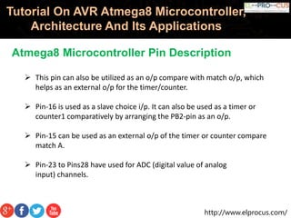http://www.elprocus.com/
Tutorial On AVR Atmega8 Microcontroller,
Architecture And Its Applications
Atmega8 Microcontroller Pin Description
 This pin can also be utilized as an o/p compare with match o/p, which
helps as an external o/p for the timer/counter.
 Pin-16 is used as a slave choice i/p. It can also be used as a timer or
counter1 comparatively by arranging the PB2-pin as an o/p.
 Pin-15 can be used as an external o/p of the timer or counter compare
match A.
 Pin-23 to Pins28 have used for ADC (digital value of analog
input) channels.
 