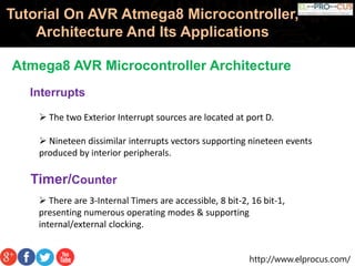http://www.elprocus.com/
Tutorial On AVR Atmega8 Microcontroller,
Architecture And Its Applications
Atmega8 AVR Microcontroller Architecture
Interrupts
 The two Exterior Interrupt sources are located at port D.
 Nineteen dissimilar interrupts vectors supporting nineteen events
produced by interior peripherals.
Timer/Counter
 There are 3-Internal Timers are accessible, 8 bit-2, 16 bit-1,
presenting numerous operating modes & supporting
internal/external clocking.
 