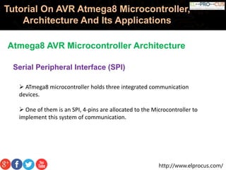 http://www.elprocus.com/
Tutorial On AVR Atmega8 Microcontroller,
Architecture And Its Applications
Atmega8 AVR Microcontroller Architecture
Serial Peripheral Interface (SPI)
 ATmega8 microcontroller holds three integrated communication
devices.
 One of them is an SPI, 4-pins are allocated to the Microcontroller to
implement this system of communication.
 