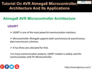http://www.elprocus.com/
Tutorial On AVR Atmega8 Microcontroller,
Architecture And Its Applications
Atmega8 AVR Microcontroller Architecture
USART
 USART is one of the most powerful communication solutions.
 Microcontroller ATmega8 supports both synchronous & asynchronous
data transmission schemes.
 It has three pins allocated for that.
In many communication projects, USART module is widely used for
communication with PC-Microcontroller.
 