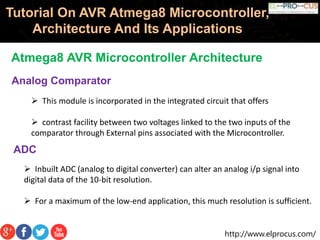 http://www.elprocus.com/
Tutorial On AVR Atmega8 Microcontroller,
Architecture And Its Applications
Atmega8 AVR Microcontroller Architecture
Analog Comparator
 This module is incorporated in the integrated circuit that offers
 contrast facility between two voltages linked to the two inputs of the
comparator through External pins associated with the Microcontroller.
ADC
 Inbuilt ADC (analog to digital converter) can alter an analog i/p signal into
digital data of the 10-bit resolution.
 For a maximum of the low-end application, this much resolution is sufficient.
 