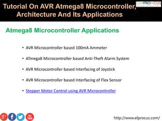 http://www.elprocus.com/
Tutorial On AVR Atmega8 Microcontroller,
Architecture And Its Applications
Atmega8 Microcontroller Applications
• AVR Microcontroller based 100mA Ammeter
• ATmega8 Microcontroller based Anti-Theft Alarm System
• AVR Microcontroller based Interfacing of Joystick
• AVR Microcontroller based Interfacing of Flex Sensor
• Stepper Motor Control using AVR Microcontroller
 