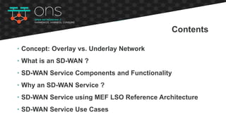 • Concept: Overlay vs. Underlay Network
• What is an SD-WAN ?
• SD-WAN Service Components and Functionality
• Why an SD-WAN Service ?
• SD-WAN Service using MEF LSO Reference Architecture
• SD-WAN Service Use Cases
Contents
 
