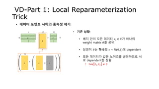 VD-Part 1: Local Reparameterization
Trick
• 데이터 포인트 사이의 종속성 제거
𝜃
𝑋 𝑌∙ =B
I O O
B
𝜇
O
𝜎 𝜖⊙
+
• 기존 상황:
• 배치 안의 모든 데이터 𝑥𝑖 ∈ 𝑋가 하나의
weight matrix 𝜃를 공유
• 당연히 𝜃는 하나의 𝜖 ∼ 𝑁(0, 𝐼)에 dependent
• 모든 데이터가 같은 노이즈를 공유하므로 서
로 dependent한 상황
• Cov 𝐿𝑖, 𝐿𝑗 ≠ 0
…
…
 