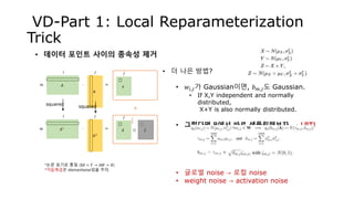 𝐴
VD-Part 1: Local Reparameterization
Trick
• 데이터 포인트 사이의 종속성 제거
𝜃
𝛾∙ =𝑚
𝑖 𝑗 𝑗 • 더 나은 방법?
• 𝑤𝑖,𝑗가 Gaussian이면, 𝑏 𝑚,𝑗도 Gaussian.
• If X,Y independent and normally
distributed,
X+Y is also normally distributed.
• 그렇다면 B에서 바로 샘플링해보자. → LRT!
• 글로벌 noise → 로컬 noise
• weight noise → activation noise
𝐴2
𝜃2
∙ =𝑚
𝑖 𝑗
*논문 표기로 통일 (X𝜃 = 𝑌 → 𝐴𝑊 = 𝐵)
*거듭제곱은 elementwise임을 주의.
squared
+squared
𝛿
𝑗
𝜁⊙
1
2
 